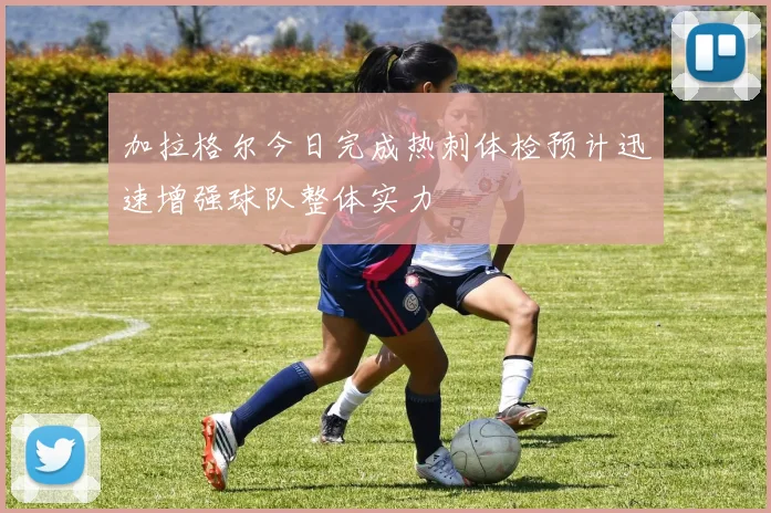 加拉格尔今日完成热刺体检预计迅速增强球队整体实力