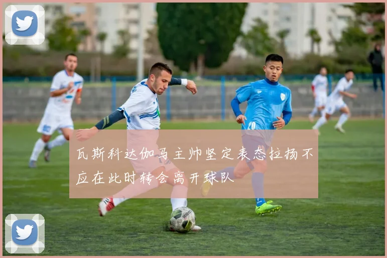 瓦斯科达伽马主帅坚定表态拉扬不应在此时转会离开球队