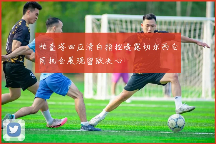 帕奎塔回应清白指控透露切尔西合同机会展现留欧决心