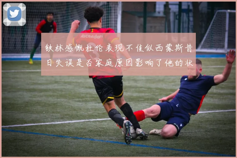 铁林感慨杜伦表现不佳似西蒙斯昔日失误是否家庭原因影响了他的状态