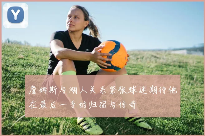 詹姆斯与湖人关系紧张球迷期待他在最后一季的归宿与传奇