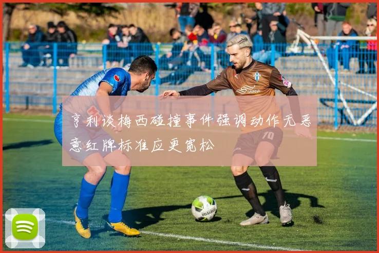 亨利谈梅西碰撞事件强调动作无恶意红牌标准应更宽松