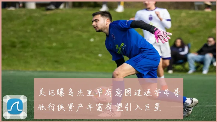 美记曝乌杰里早有意图追逐字母哥独行侠资产丰富有望引入巨星
