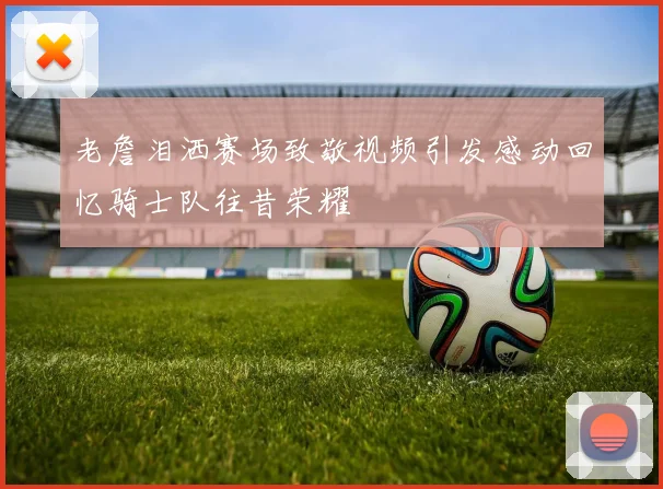 老詹泪洒赛场致敬视频引发感动回忆骑士队往昔荣耀