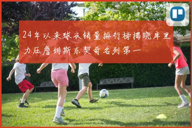 24年以来球衣销量排行榜揭晓库里力压詹姆斯东契奇名列第一