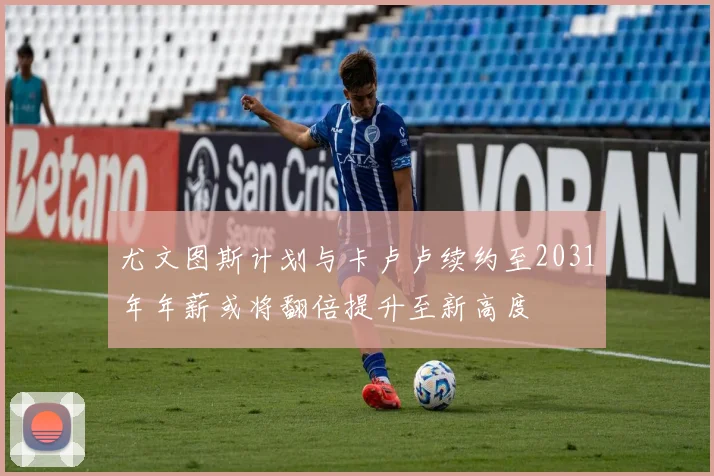 尤文图斯计划与卡卢卢续约至2031年年薪或将翻倍提升至新高度