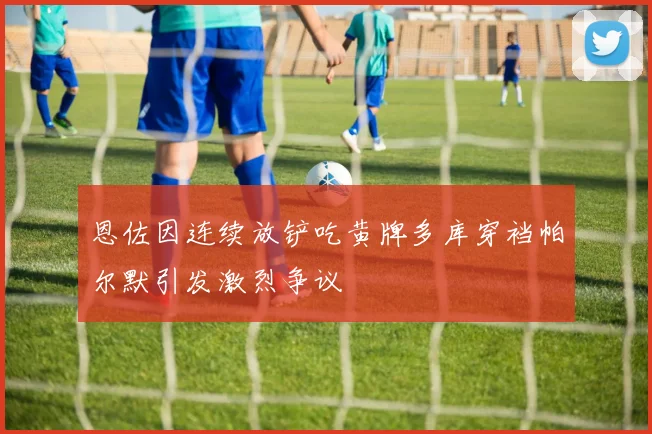 恩佐因连续放铲吃黄牌多库穿裆帕尔默引发激烈争议