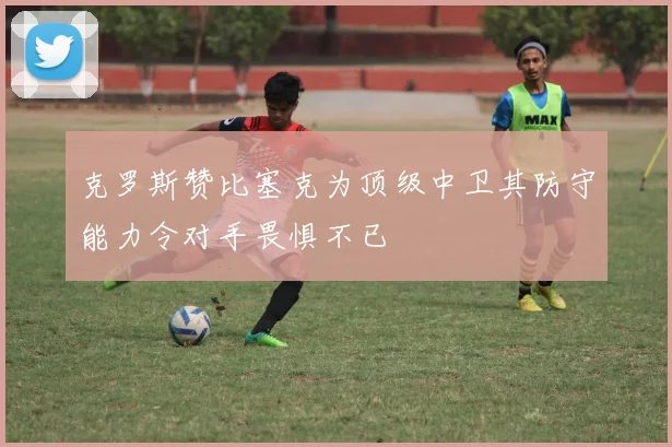克罗斯赞比塞克为顶级中卫其防守能力令对手畏惧不已