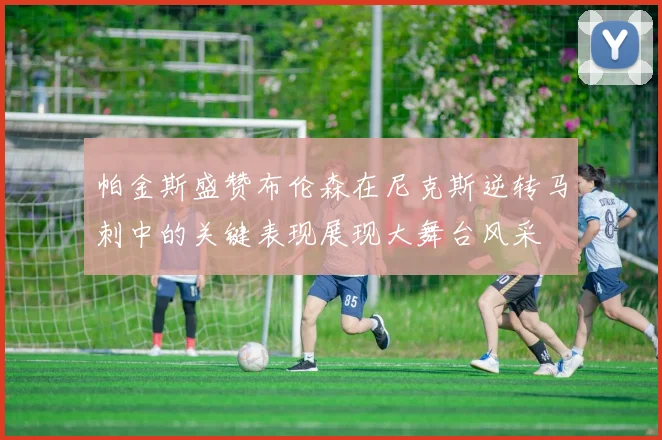 帕金斯盛赞布伦森在尼克斯逆转马刺中的关键表现展现大舞台风采