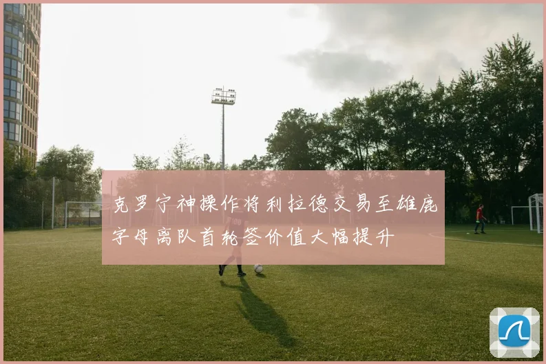 克罗宁神操作将利拉德交易至雄鹿字母离队首轮签价值大幅提升