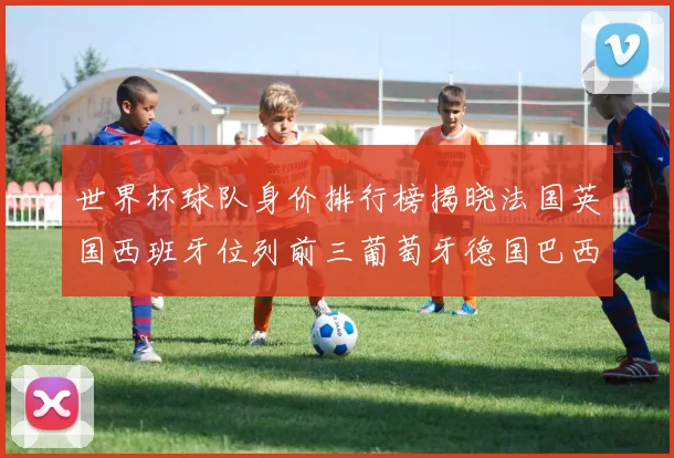 世界杯球队身价排行榜揭晓法国英国西班牙位列前三葡萄牙德国巴西身价均超九亿欧元