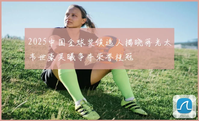 2025中国金球奖候选人揭晓蒋光太韦世豪吴曦争夺荣誉桂冠