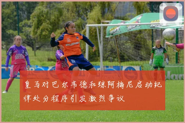 皇马对巴尔韦德和琼阿梅尼启动纪律处分程序引发激烈争议