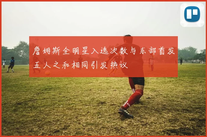 詹姆斯全明星入选次数与东部首发五人之和相同引发热议