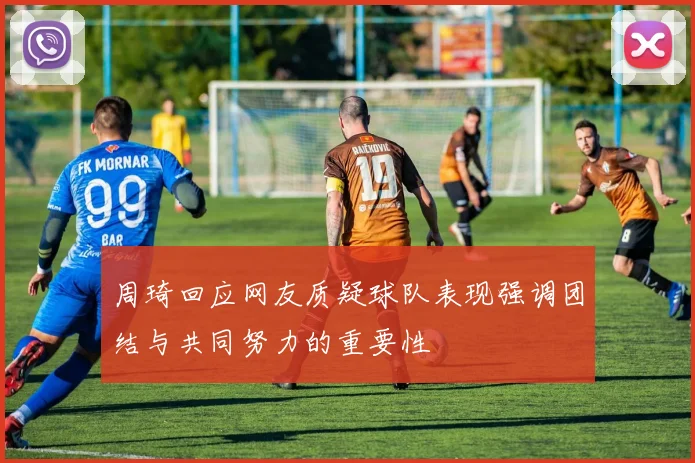 周琦回应网友质疑球队表现强调团结与共同努力的重要性