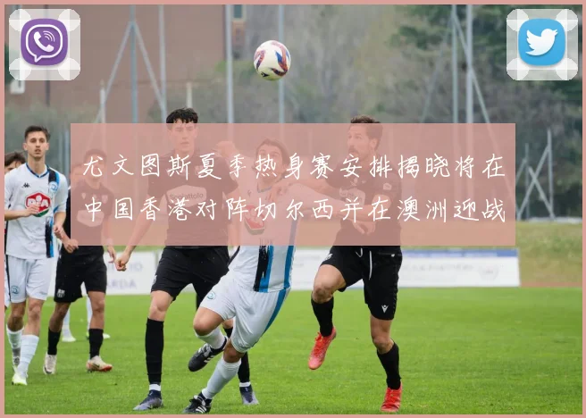 尤文图斯夏季热身赛安排揭晓将在中国香港对阵切尔西并在澳洲迎战国米