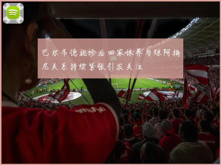 巴尔韦德就诊后回家休养与琼阿梅尼关系持续紧张引发关注