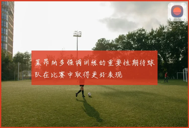 莱昂纳多强调训练的重要性期待球队在比赛中取得更好表现