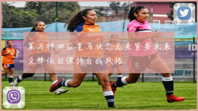 莱万特回应皇马状态无关紧要未来交锋依旧保持自我风格
