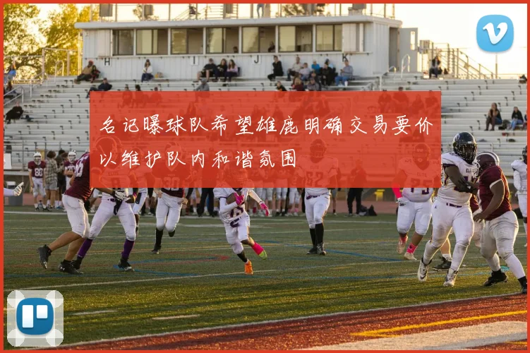 名记曝球队希望雄鹿明确交易要价以维护队内和谐氛围