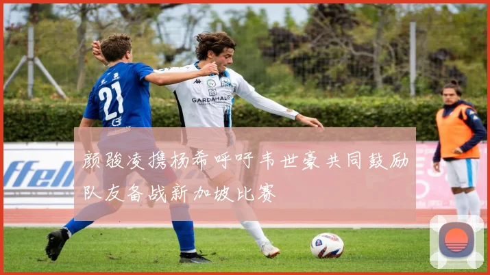 颜骏凌携杨希呼吁韦世豪共同鼓励队友备战新加坡比赛